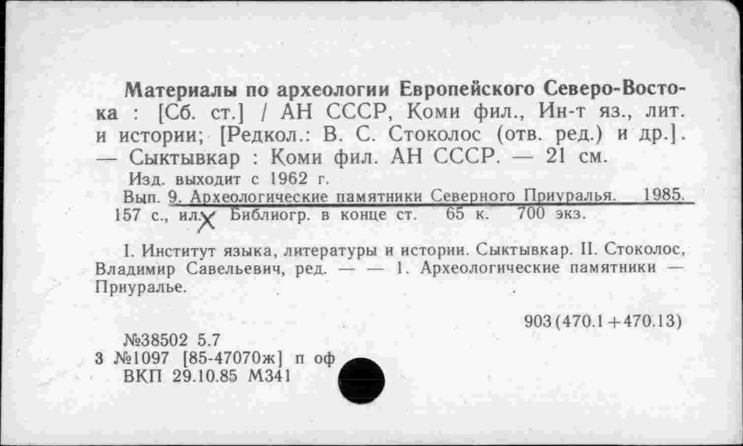 ﻿Материалы по археологии Европейского Северо-Востока : [Сб. ст.] / АН СССР, Коми фил., Ин-т яз., лит. и истории; [Редкол.: В. С. Стоколос (отв. ред.) и др.]. — Сыктывкар : Коми фил. АН СССР. — 21 см.
Изд. выходит с 1962 г.
Вып. 9. Археологические памятники Северного Приуралья. 1985.
157 с., илх^ Библиогр. в конце ст. 65 к. 700 экз.
I. Институт языка, литературы и истории. Сыктывкар. II. Стоколос, Владимир Савельевич, ред. — — 1. Археологические памятники — Приуралье.
№38502 5.7
903(470.1+470.13)
3 №1097 [85-47070ж] п оф ВКП 29.10.85 М341